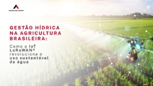 Gestão Hídrica na Agricultura Brasileira: Como a IoT LoRaWAN® Revoluciona o Uso Sustentável da Água